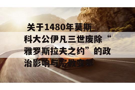  关于1480年莫斯科大公伊凡三世废除“雅罗斯拉夫之约”的政治影响与宗教变革